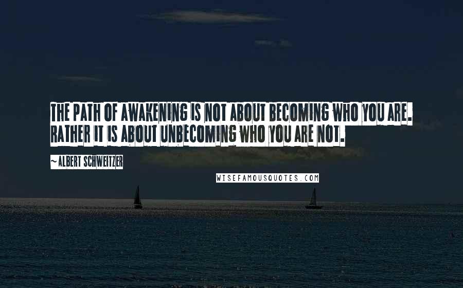 Albert Schweitzer Quotes: The path of awakening is not about becoming who you are. Rather it is about unbecoming who you are not.