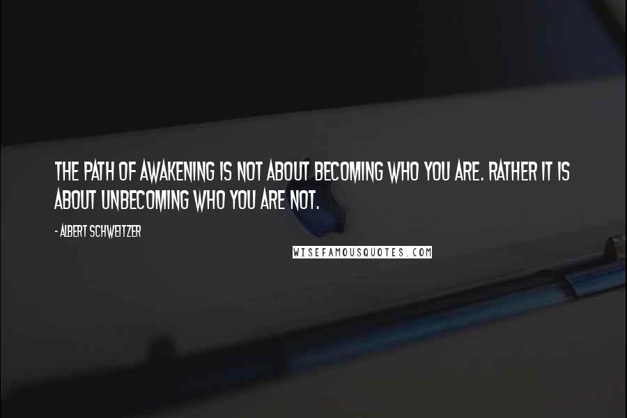 Albert Schweitzer Quotes: The path of awakening is not about becoming who you are. Rather it is about unbecoming who you are not.