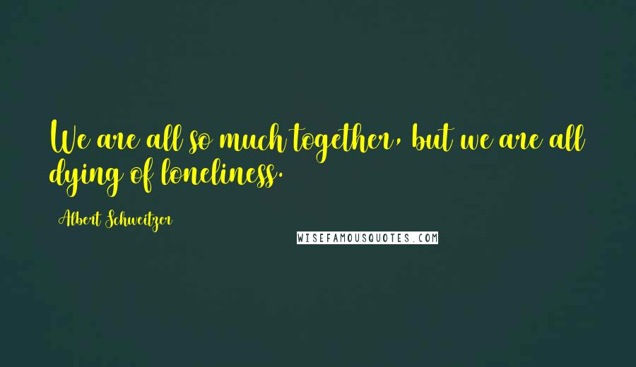 Albert Schweitzer Quotes: We are all so much together, but we are all dying of loneliness.