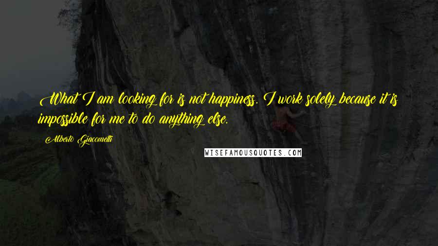 Alberto Giacometti Quotes: What I am looking for is not happiness. I work solely because it is impossible for me to do anything else.