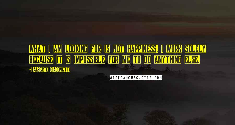 Alberto Giacometti Quotes: What I am looking for is not happiness. I work solely because it is impossible for me to do anything else.