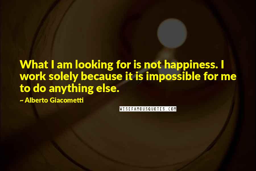 Alberto Giacometti Quotes: What I am looking for is not happiness. I work solely because it is impossible for me to do anything else.