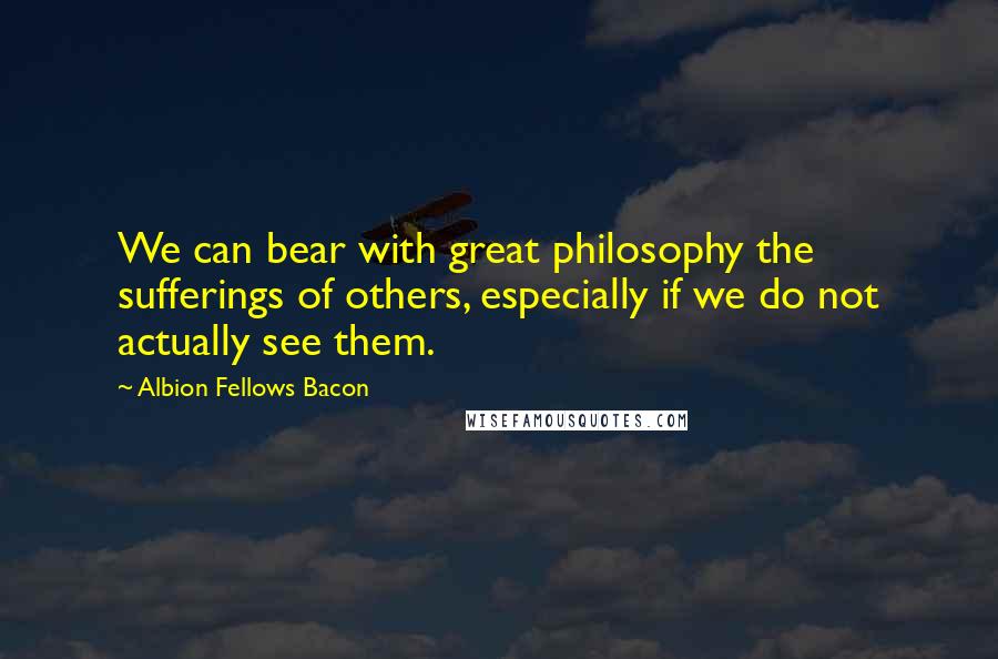 Albion Fellows Bacon Quotes: We can bear with great philosophy the sufferings of others, especially if we do not actually see them.