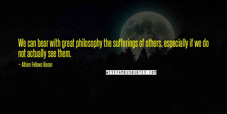 Albion Fellows Bacon Quotes: We can bear with great philosophy the sufferings of others, especially if we do not actually see them.