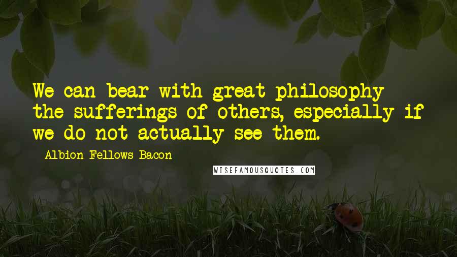 Albion Fellows Bacon Quotes: We can bear with great philosophy the sufferings of others, especially if we do not actually see them.