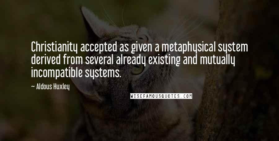 Aldous Huxley Quotes: Christianity accepted as given a metaphysical system derived from several already existing and mutually incompatible systems.