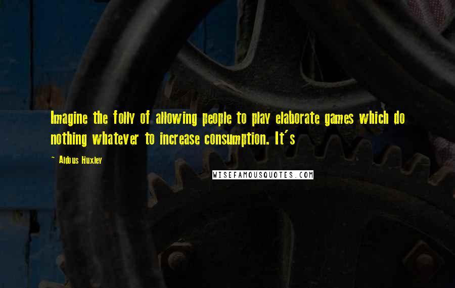 Aldous Huxley Quotes: Imagine the folly of allowing people to play elaborate games which do nothing whatever to increase consumption. It's