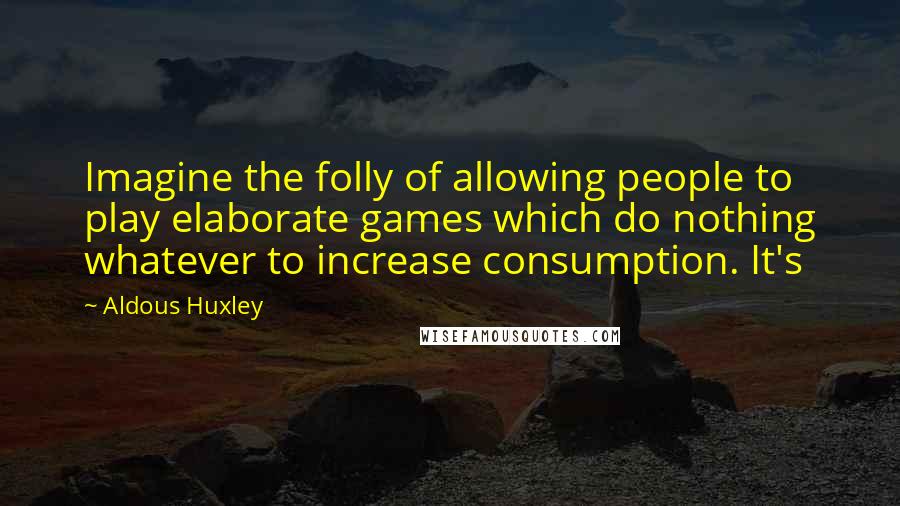 Aldous Huxley Quotes: Imagine the folly of allowing people to play elaborate games which do nothing whatever to increase consumption. It's