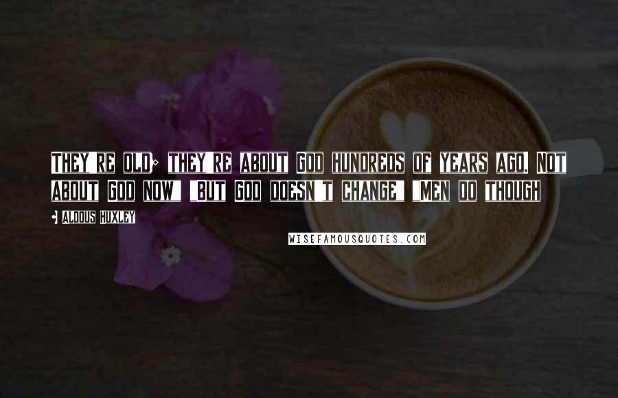 Aldous Huxley Quotes: They're old; they're about God hundreds of years ago. Not about God now" "But God doesn't change" "Men do though