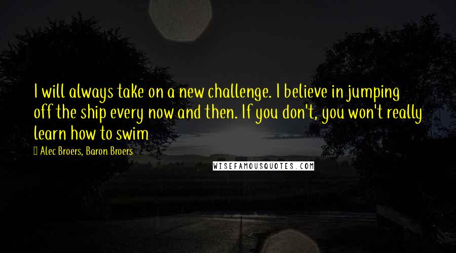 Alec Broers, Baron Broers Quotes: I will always take on a new challenge. I believe in jumping off the ship every now and then. If you don't, you won't really learn how to swim