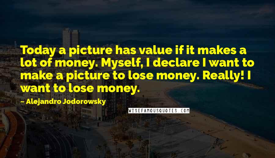 Alejandro Jodorowsky Quotes: Today a picture has value if it makes a lot of money. Myself, I declare I want to make a picture to lose money. Really! I want to lose money.