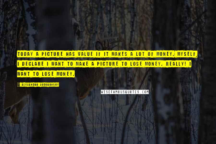 Alejandro Jodorowsky Quotes: Today a picture has value if it makes a lot of money. Myself, I declare I want to make a picture to lose money. Really! I want to lose money.
