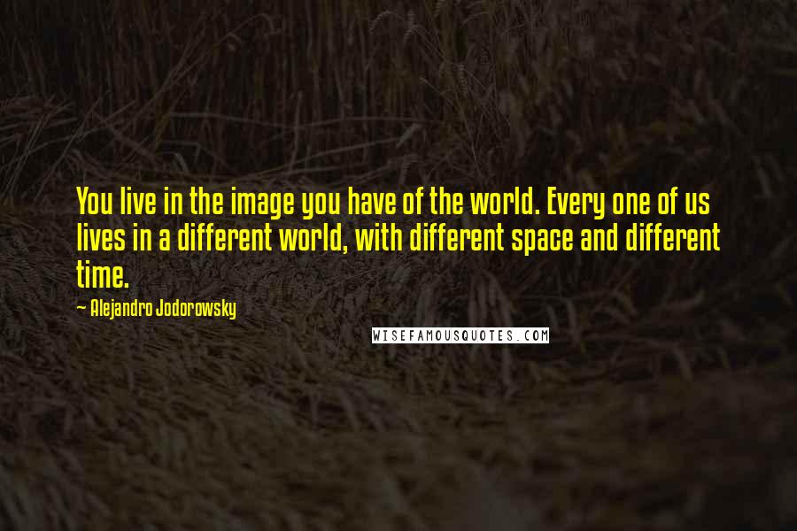 Alejandro Jodorowsky Quotes: You live in the image you have of the world. Every one of us lives in a different world, with different space and different time.