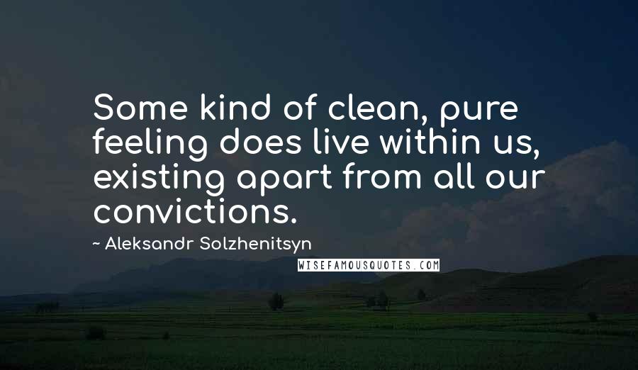 Aleksandr Solzhenitsyn Quotes: Some kind of clean, pure feeling does live within us, existing apart from all our convictions.