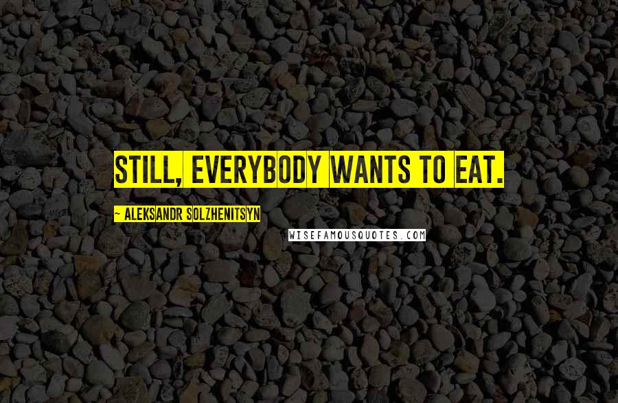 Aleksandr Solzhenitsyn Quotes: Still, everybody wants to eat.