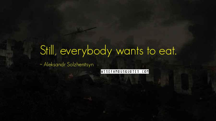 Aleksandr Solzhenitsyn Quotes: Still, everybody wants to eat.