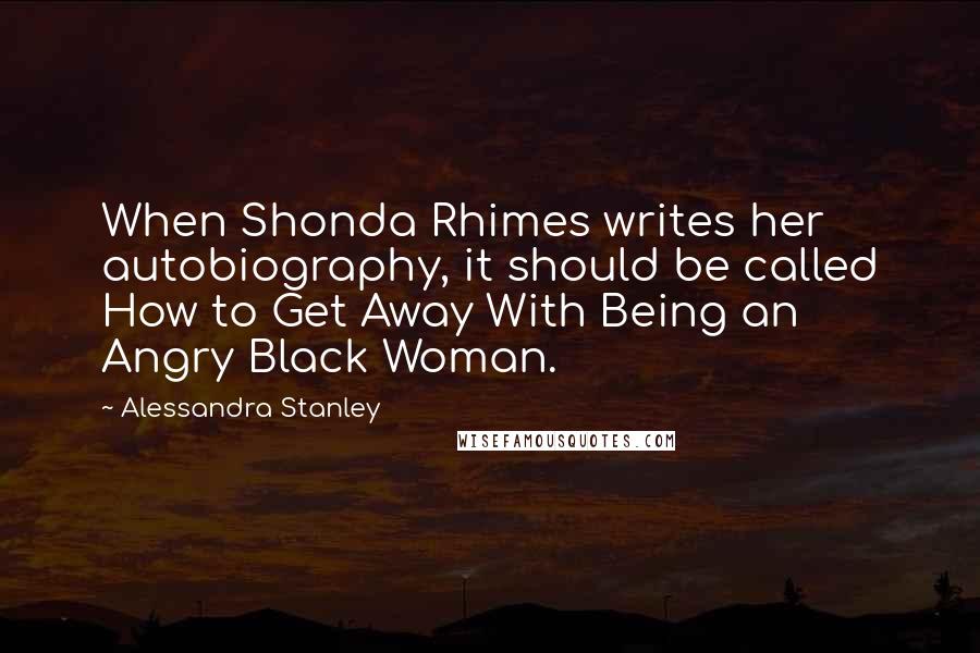 Alessandra Stanley Quotes: When Shonda Rhimes writes her autobiography, it should be called How to Get Away With Being an Angry Black Woman.