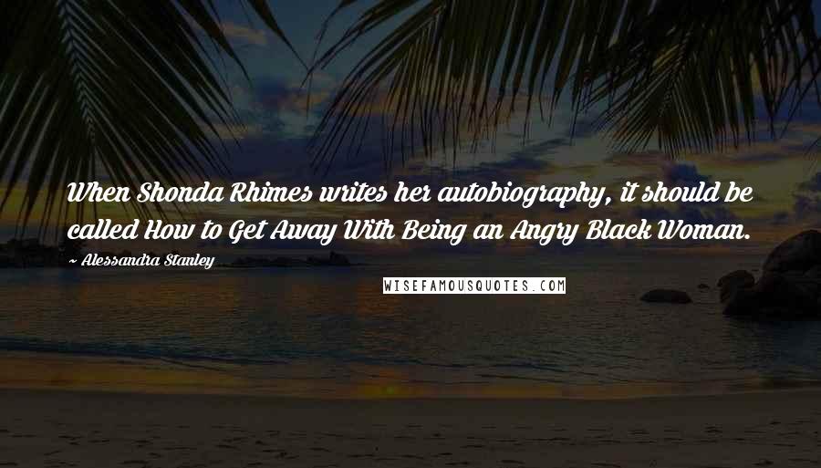 Alessandra Stanley Quotes: When Shonda Rhimes writes her autobiography, it should be called How to Get Away With Being an Angry Black Woman.