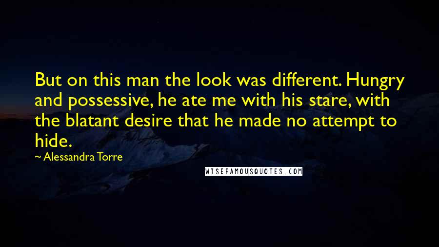 Alessandra Torre Quotes: But on this man the look was different. Hungry and possessive, he ate me with his stare, with the blatant desire that he made no attempt to hide.