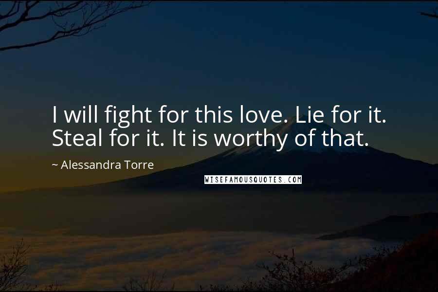 Alessandra Torre Quotes: I will fight for this love. Lie for it. Steal for it. It is worthy of that.