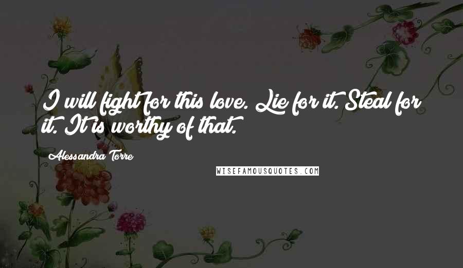 Alessandra Torre Quotes: I will fight for this love. Lie for it. Steal for it. It is worthy of that.