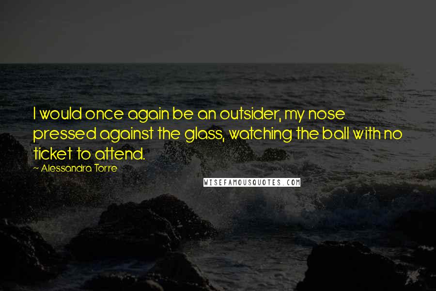 Alessandra Torre Quotes: I would once again be an outsider, my nose pressed against the glass, watching the ball with no ticket to attend.