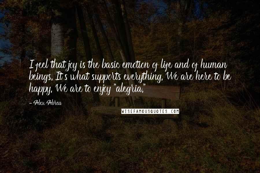 Alex Abreu Quotes: I feel that joy is the basic emotion of life and of human beings. It's what supports everything. We are here to be happy. We are to enjoy "alegria."