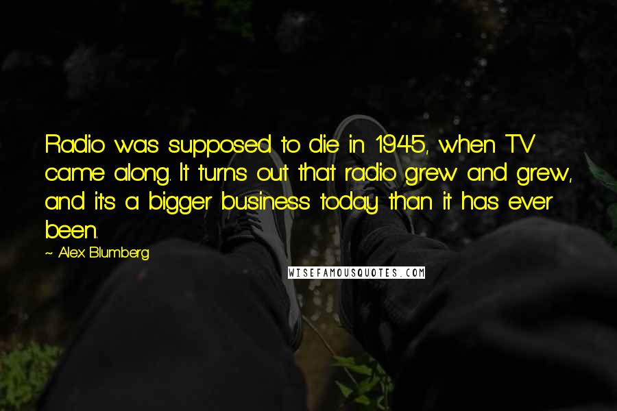 Alex Blumberg Quotes: Radio was supposed to die in 1945, when TV came along. It turns out that radio grew and grew, and it's a bigger business today than it has ever been.