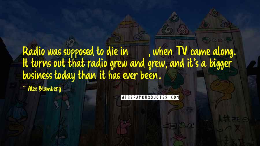 Alex Blumberg Quotes: Radio was supposed to die in 1945, when TV came along. It turns out that radio grew and grew, and it's a bigger business today than it has ever been.