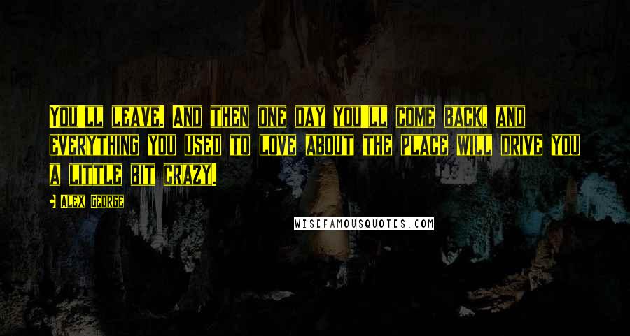 Alex George Quotes: You'll leave. And then one day you'll come back, and everything you used to love about the place will drive you a little bit crazy.