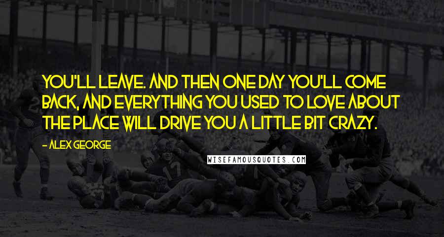 Alex George Quotes: You'll leave. And then one day you'll come back, and everything you used to love about the place will drive you a little bit crazy.