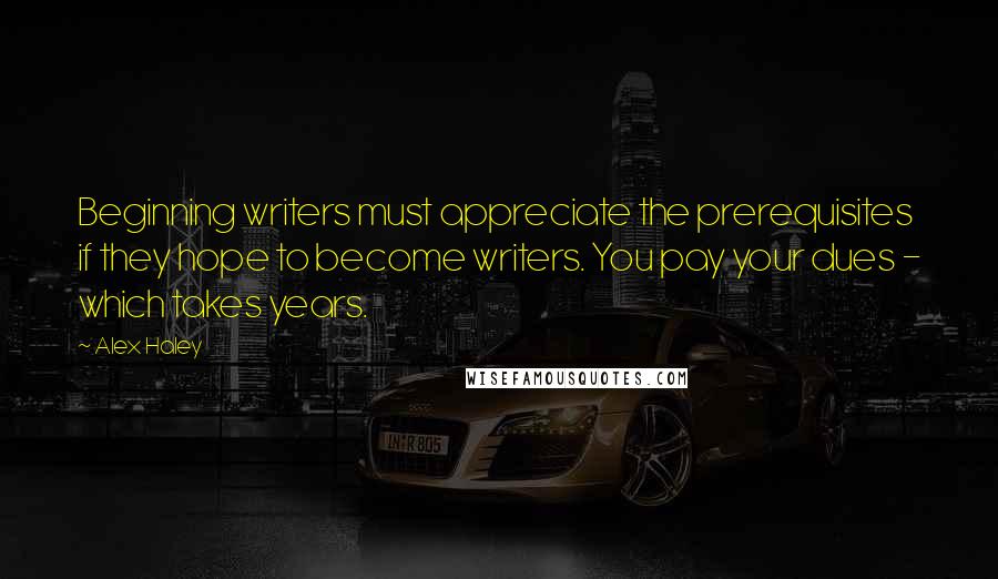 Alex Haley Quotes: Beginning writers must appreciate the prerequisites if they hope to become writers. You pay your dues - which takes years.