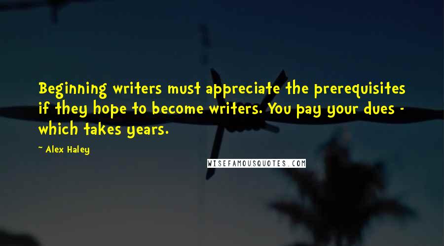 Alex Haley Quotes: Beginning writers must appreciate the prerequisites if they hope to become writers. You pay your dues - which takes years.