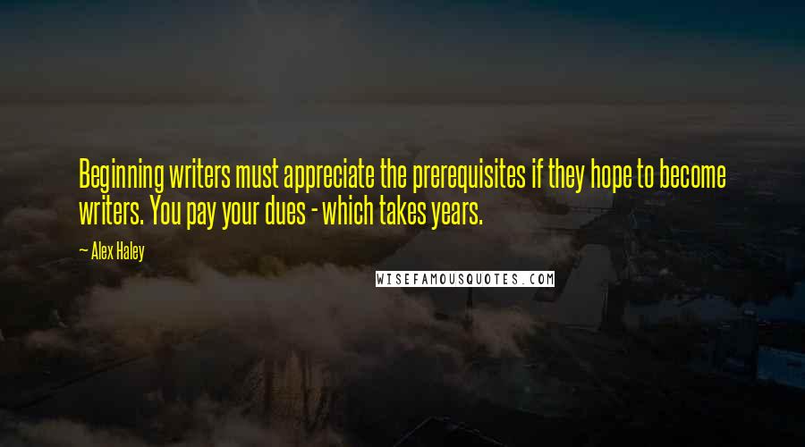 Alex Haley Quotes: Beginning writers must appreciate the prerequisites if they hope to become writers. You pay your dues - which takes years.