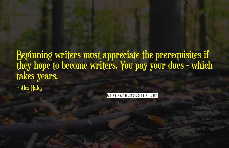 Alex Haley Quotes: Beginning writers must appreciate the prerequisites if they hope to become writers. You pay your dues - which takes years.