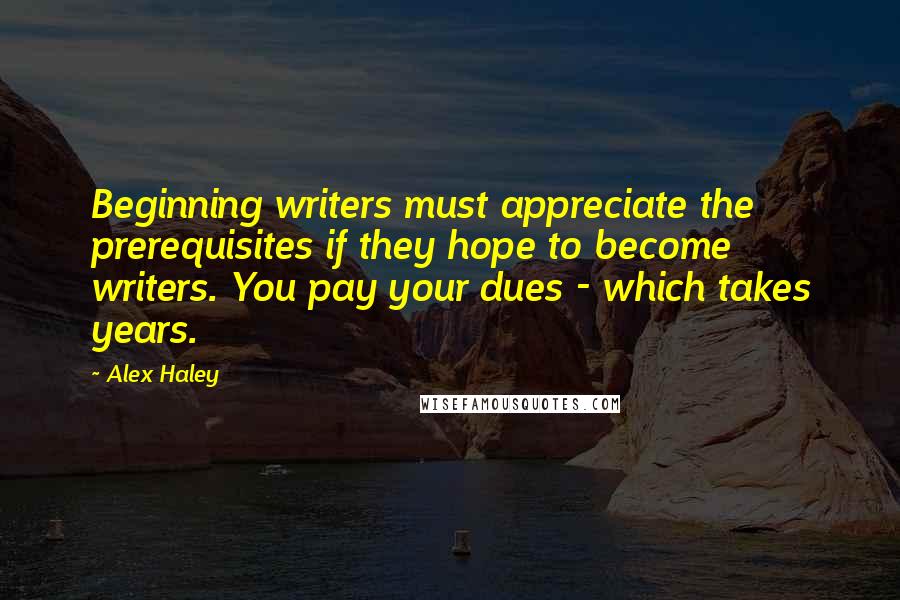 Alex Haley Quotes: Beginning writers must appreciate the prerequisites if they hope to become writers. You pay your dues - which takes years.