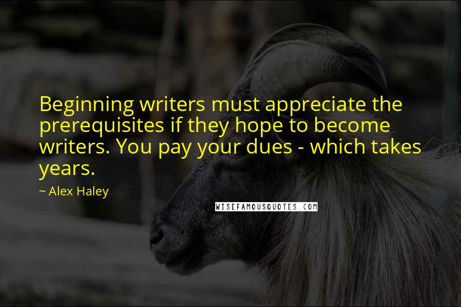 Alex Haley Quotes: Beginning writers must appreciate the prerequisites if they hope to become writers. You pay your dues - which takes years.