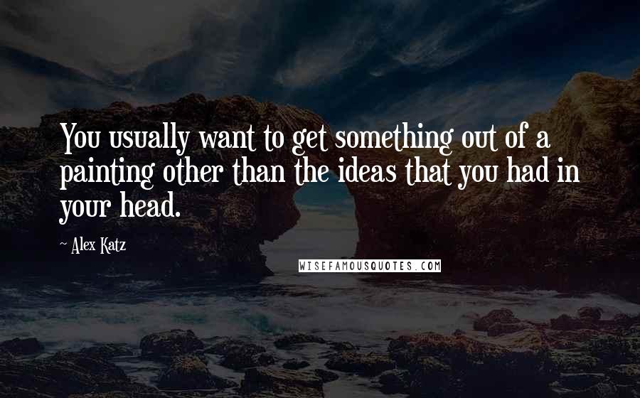 Alex Katz Quotes: You usually want to get something out of a painting other than the ideas that you had in your head.