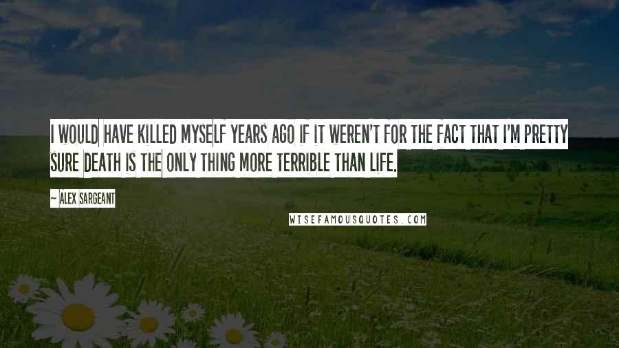 Alex Sargeant Quotes: I would have killed myself years ago if it weren't for the fact that I'm pretty sure death is the only thing more terrible than life.