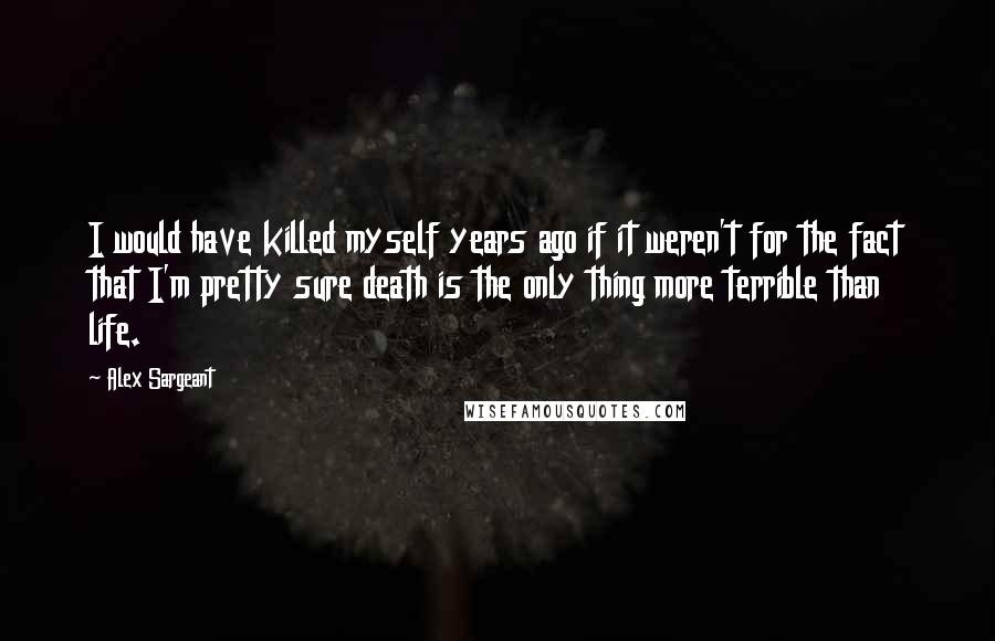 Alex Sargeant Quotes: I would have killed myself years ago if it weren't for the fact that I'm pretty sure death is the only thing more terrible than life.