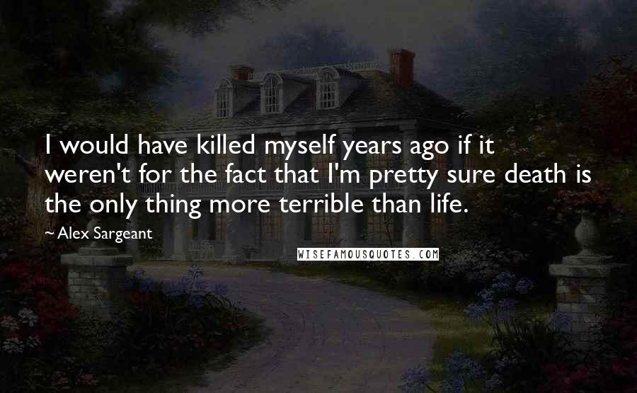 Alex Sargeant Quotes: I would have killed myself years ago if it weren't for the fact that I'm pretty sure death is the only thing more terrible than life.