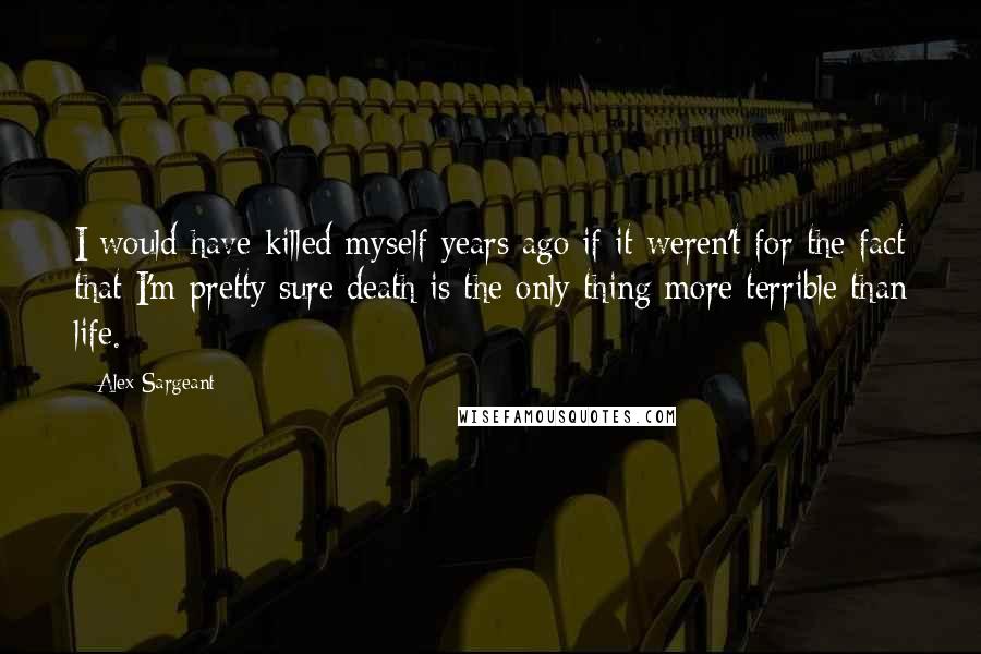 Alex Sargeant Quotes: I would have killed myself years ago if it weren't for the fact that I'm pretty sure death is the only thing more terrible than life.