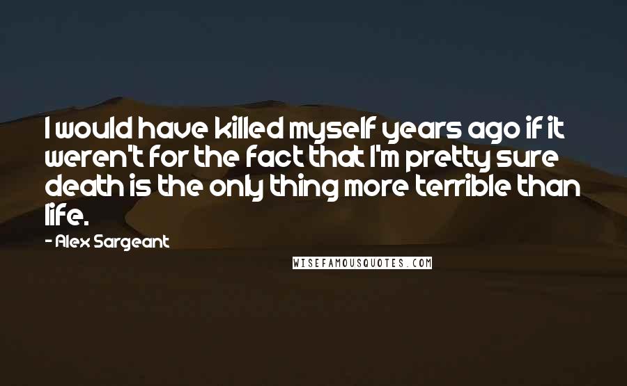 Alex Sargeant Quotes: I would have killed myself years ago if it weren't for the fact that I'm pretty sure death is the only thing more terrible than life.