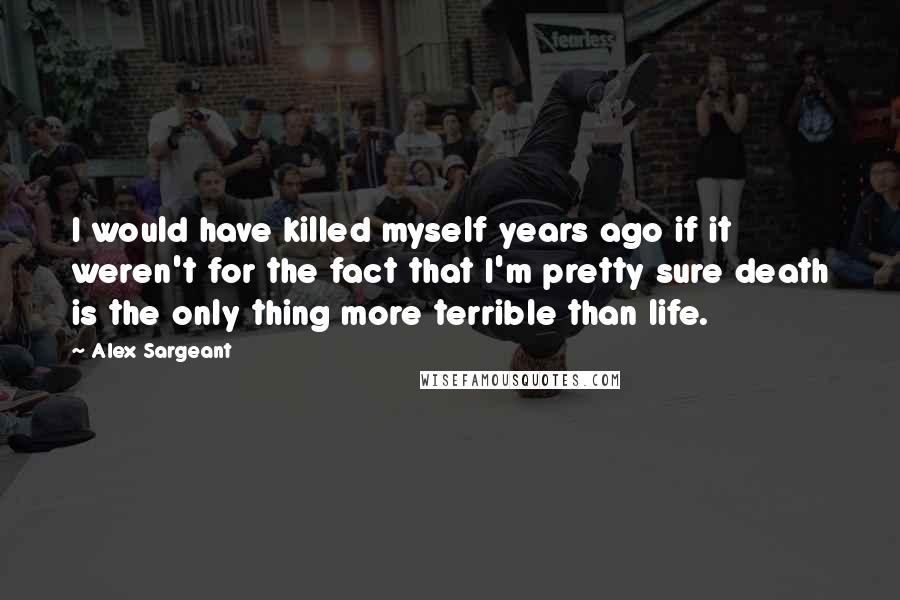 Alex Sargeant Quotes: I would have killed myself years ago if it weren't for the fact that I'm pretty sure death is the only thing more terrible than life.