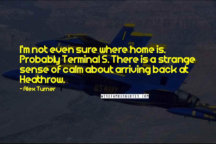 Alex Turner Quotes: I'm not even sure where home is. Probably Terminal 5. There is a strange sense of calm about arriving back at Heathrow.