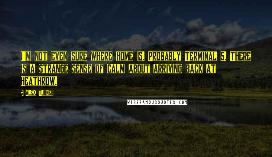 Alex Turner Quotes: I'm not even sure where home is. Probably Terminal 5. There is a strange sense of calm about arriving back at Heathrow.