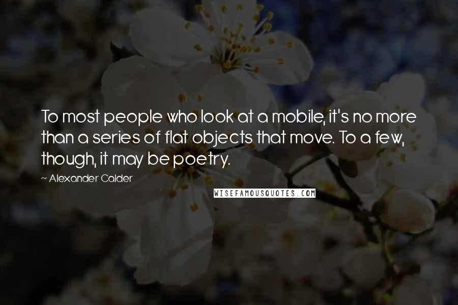 Alexander Calder Quotes: To most people who look at a mobile, it's no more than a series of flat objects that move. To a few, though, it may be poetry.