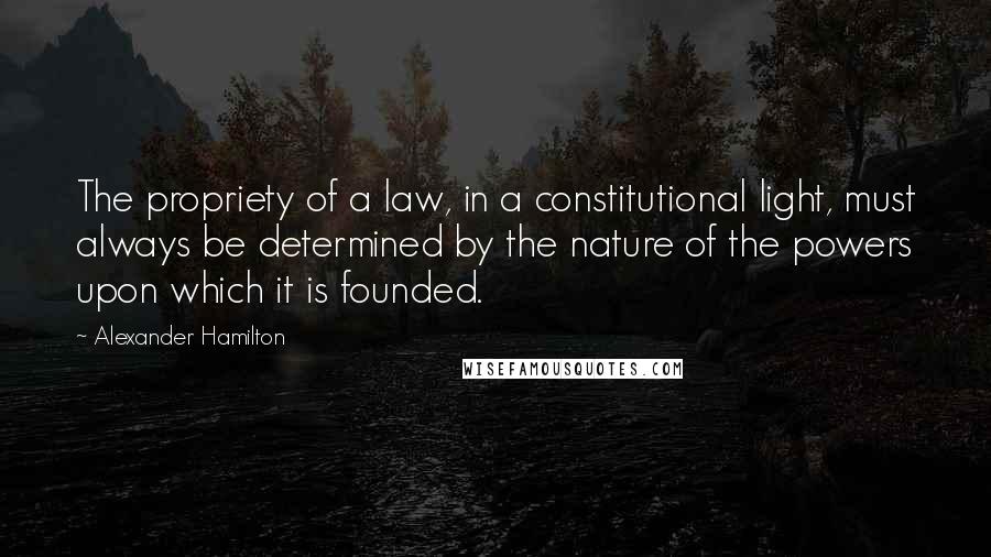 Alexander Hamilton Quotes: The propriety of a law, in a constitutional light, must always be determined by the nature of the powers upon which it is founded.