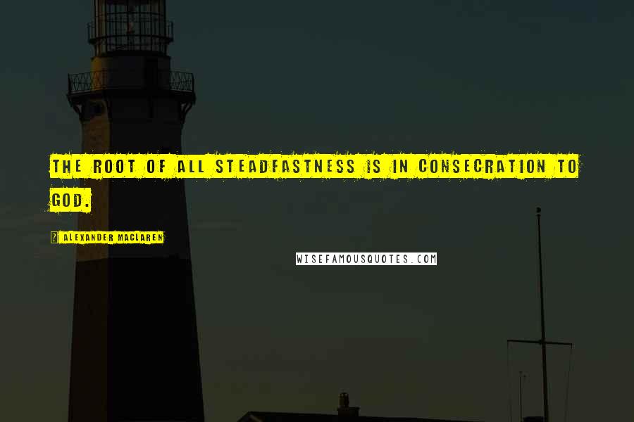 Alexander MacLaren Quotes: The root of all steadfastness is in consecration to God.