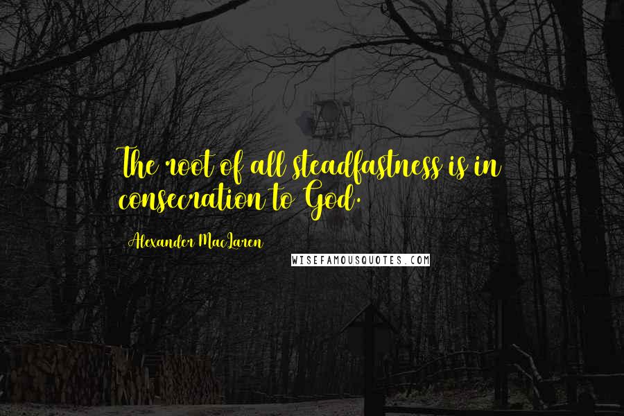 Alexander MacLaren Quotes: The root of all steadfastness is in consecration to God.